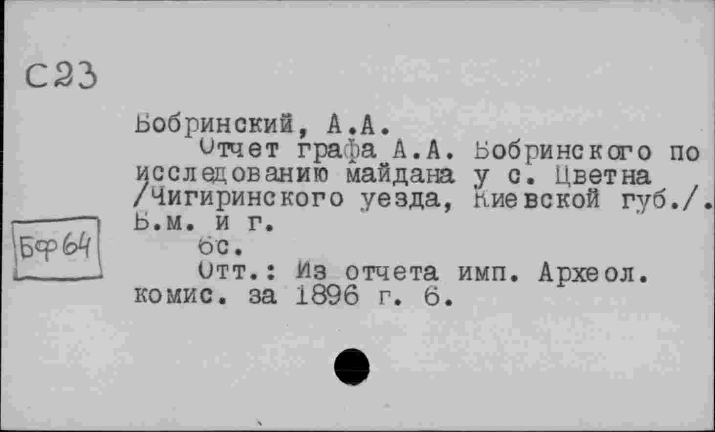 ﻿С23
Бобринский, А.А.
Отчет графа А.А. Бобринского по исследованию майдана у с. Цветна /Чигиринского уезда, пиевской губ./. Б.м. и г.
6 с.
Отт.: Из отчета имп. Археол. комис. за 1896 г. 6.